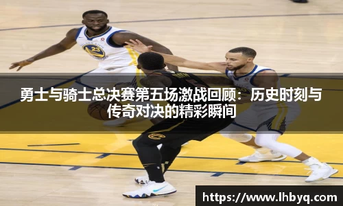 勇士与骑士总决赛第五场激战回顾：历史时刻与传奇对决的精彩瞬间